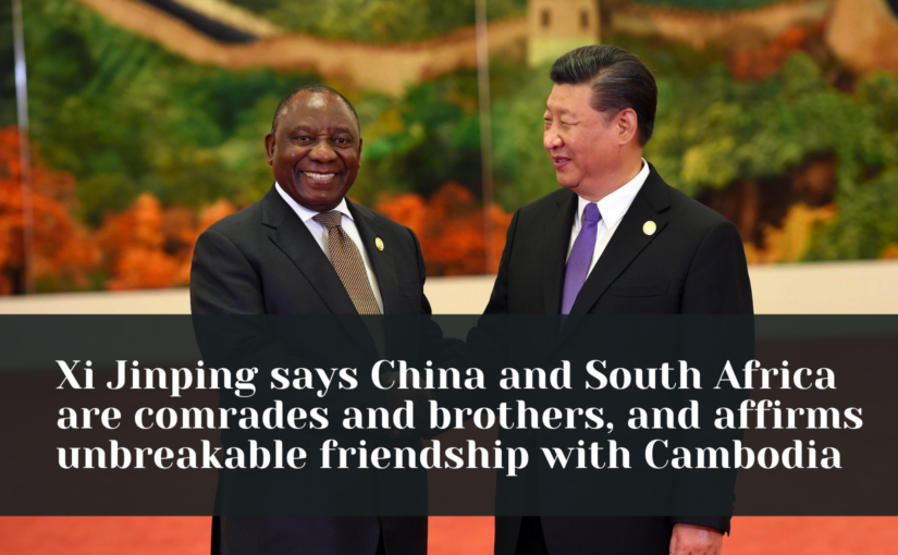 Xi Jinping says China and South Africa are comrades and brothers, and affirms unbreakable friendship with Cambodia